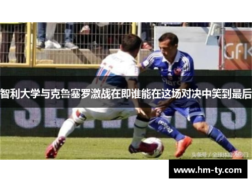 智利大学与克鲁塞罗激战在即谁能在这场对决中笑到最后