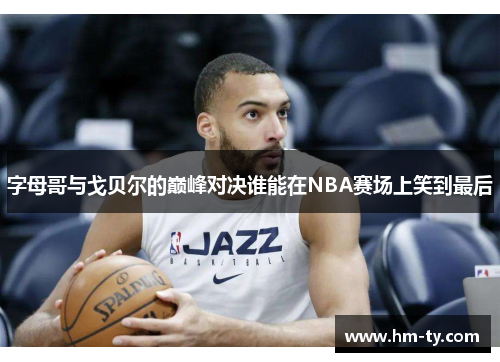 字母哥与戈贝尔的巅峰对决谁能在NBA赛场上笑到最后